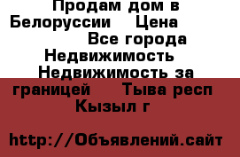 Продам дом в Белоруссии  › Цена ­ 1 300 000 - Все города Недвижимость » Недвижимость за границей   . Тыва респ.,Кызыл г.